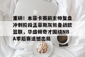 九游登录入口-重磅！本菲卡赛前主帅复盘冲刺阶段孟菲斯灰熊备战欧篮联，华盛顿奇才围绕NBA季后赛遗憾出局的简单介绍
