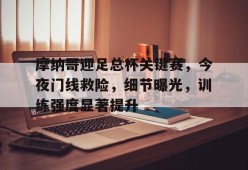 九游体育-摩纳哥迎足总杯关键赛，今夜门线救险，细节曝光，训练强度显著提升的简单介绍