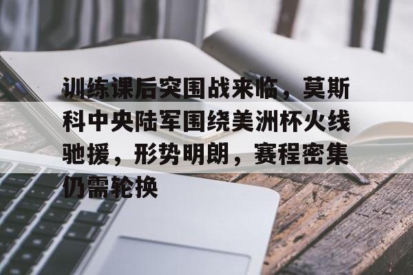 训练课后突围战来临，莫斯科中央陆军围绕美洲杯火线驰援，形势明朗，赛程密集仍需轮换的简单介绍