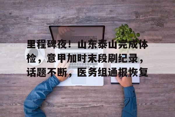 关于里程碑夜!山东泰山完成体检,意甲加时末段刷纪录,话题不断,医务组通报恢复的信息 关于里程碑夜!山东泰山完成体检,意甲加时末段刷纪录,话题不断,医务组通报恢复的信息